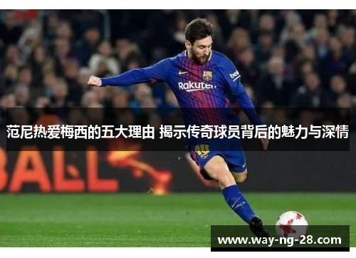 范尼热爱梅西的五大理由 揭示传奇球员背后的魅力与深情