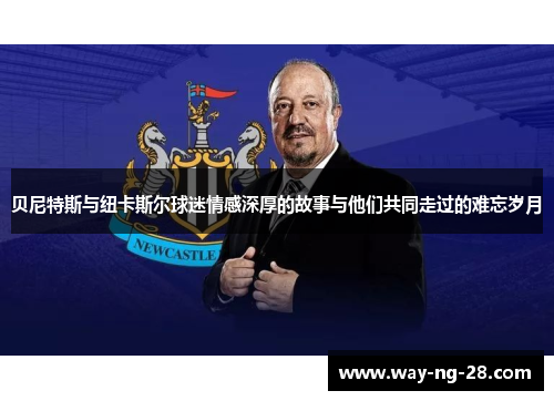 贝尼特斯与纽卡斯尔球迷情感深厚的故事与他们共同走过的难忘岁月