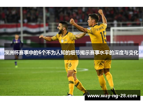 澳洲杯赛事中的6个不为人知的细节揭示赛事水平的深度与变化