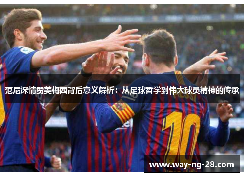 范尼深情赞美梅西背后意义解析：从足球哲学到伟大球员精神的传承
