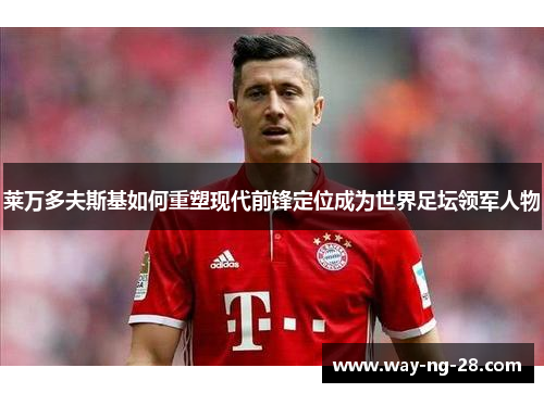 莱万多夫斯基如何重塑现代前锋定位成为世界足坛领军人物