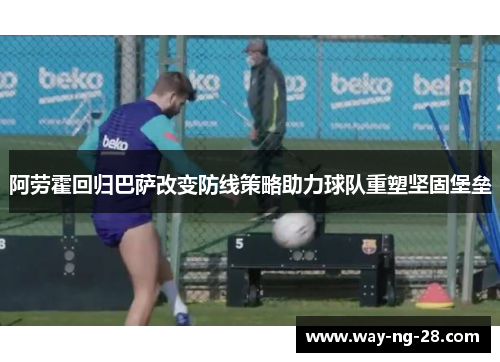 阿劳霍回归巴萨改变防线策略助力球队重塑坚固堡垒