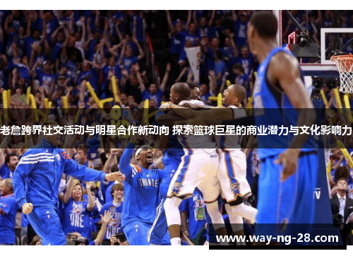 老詹跨界社交活动与明星合作新动向 探索篮球巨星的商业潜力与文化影响力