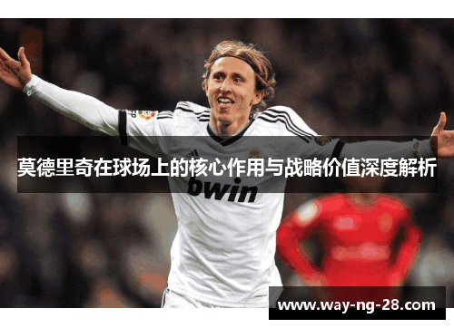 莫德里奇在球场上的核心作用与战略价值深度解析 莫德里奇在球场上的核心作用与战略价值深度解析