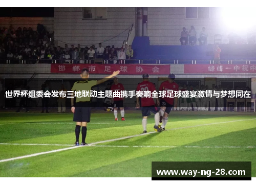 世界杯组委会发布三地联动主题曲携手奏响全球足球盛宴激情与梦想同在