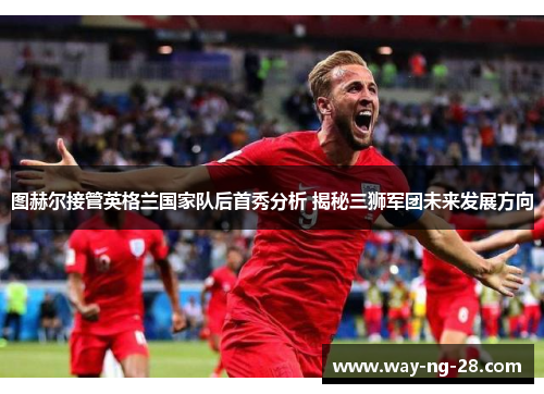 图赫尔接管英格兰国家队后首秀分析 揭秘三狮军团未来发展方向