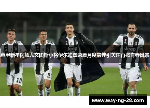 意甲新星闪耀尤文图斯小将伊尔迪兹荣膺月度最佳引关注再掀青春风暴