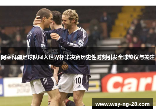 阿塞拜疆足球队闯入世界杯半决赛历史性时刻引发全球热议与关注