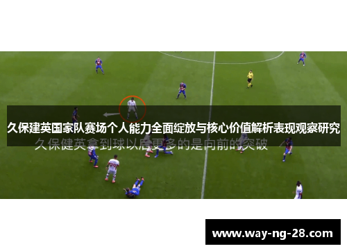 久保建英国家队赛场个人能力全面绽放与核心价值解析表现观察研究 久保建英国家队赛场个人能力全面绽放与核心价值解析表现观察研究