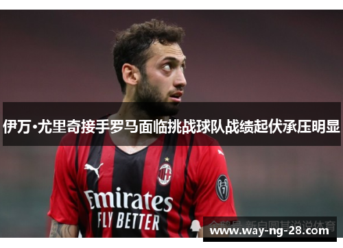 伊万·尤里奇接手罗马面临挑战球队战绩起伏承压明显